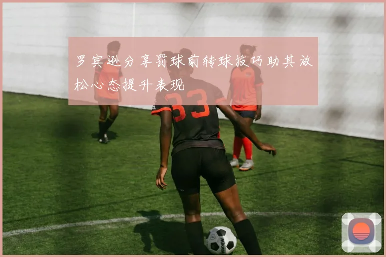罗宾逊分享罚球前转球技巧助其放松心态提升表现